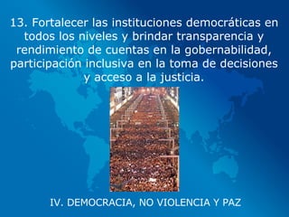 IV. DEMOCRACIA, NO VIOLENCIA Y PAZ 13. Fortalecer las instituciones democráticas en todos los niveles y brindar transparencia y rendimiento de cuentas en la gobernabilidad, participación inclusiva en la toma de decisiones y acceso a la justicia. 