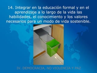 IV. DEMOCRACIA, NO VIOLENCIA Y PAZ 14. Integrar en la educación formal y en el aprendizaje a lo largo de la vida las habilidades, el conocimiento y los valores necesarios para un modo de vida sostenible. 