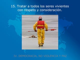 IV. DEMOCRACIA, NO VIOLENCIA Y PAZ 15. Tratar a todos los seres vivientes con respeto y consideración. 
