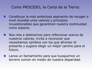 Como PROCESO, la Carta de la Tierra: Constituye  la más ambiciosa aspiración de recoger a nivel mundial unos valores y principios incuestionables que garanticen nuestra continuidad como especie . N os reta a  detenernos  para reflexionar acerca de nuestros valores , invita a reconocer que necesitamos cambios con los que afrontar el presente  y  sugiere  elegir un mejor camino  para el futuro. Lanza  un llamamiento para que busquemos un terreno común en medio  de nuestra disparidad. 