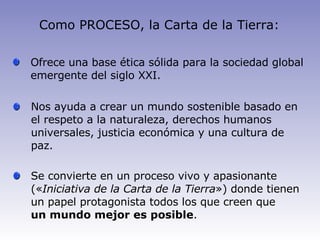 Como PROCESO, la Carta de la Tierra: Ofrece  una base ética sólida para la sociedad global emergente del siglo XXI. Nos ayuda a crear un mundo sostenible basado en el respeto a la naturaleza, derechos humanos universales, justicia económica y una cultura de paz. Se convierte en un proceso vivo y apasionante (« Iniciativa de la Carta de la Tierra ») donde tienen un papel protagonista todos los que creen que un mundo mejor es posible .   