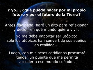 Y yo..., ¿qué puedo hacer por mi propio futuro y por el futuro de la Tierra? Antes que nada, haré un alto para reflexionar y decidir en qué mundo quiero vivir. No me debe importar ser utópico: sólo los utópicos han convertido sus sueños en realidad... Luego, con mis actos cotidianos procuraré tender un puente que me permita acceder a ese mundo soñado.. 