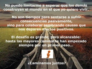 No puedo limitarme a esperar que los  demá s construyan el mundo en el que  yo  quiero vivir. El desafío es grande, pero alcanzable: hasta las mayores caminatas han empezado siempre por un primer paso... ¿Caminamos juntos? No son tiempos para sentarse a sufrir consecuencias pasivamente, sino para colaborar sembrando causas que nos deparen efectos positivos. 