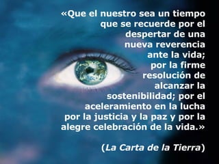 «Que el nuestro sea un tiempo que se recuerde por el despertar de una nueva reverencia ante la vida; por la firme resolución de alcanzar la sostenibilidad; por el aceleramiento en la lucha por la justicia y la paz y por la alegre celebración de la vida.» ( La Carta de la Tierra ) 