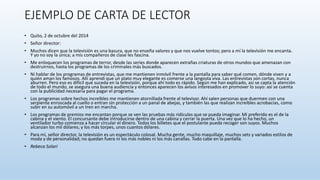 EJEMPLO DE CARTA DE LECTOR
• Quito, 2 de octubre del 2014
• Señor director:
• Muchos dicen que la televisión es una basura, que no enseña valores y que nos vuelve tontos; pero a mí la televisión me encanta.
Y yo no soy la única; a mis compañeros de clase les fascina.
• Me enloquecen los programas de terror, desde las series donde aparecen extrañas criaturas de otros mundos que amenazan con
destruirnos, hasta los programas de los criminales más buscados.
• Ni hablar de los programas de entrevistas, que me mantienen inmóvil frente a la pantalla para saber qué comen, dónde viven y a
quién aman los famosos. Allí aprendí que un plato muy elegante es comerse una langosta viva. Las entrevistas son cortas, nunca
aburren. Pero eso es difícil que suceda en la televisión, porque ahí todo es rápido. Según me han explicado, así se capta la atención
de todo el mundo, se asegura una buena audiencia y entonces aparecen los avisos interesados en promover lo suyo: así se cuenta
con la publicidad necesaria para pagar el programa.
• Los programas sobre hechos increíbles me mantienen atornillada frente al televisor. Ahí salen personas que duermen con una
serpiente enroscada al cuello o entran sin protección a un panal de abejas, y también las que realizan increíbles acrobacias, como
subir en su automóvil a un tren en marcha.
• Los programas de premios me encantan porque se ven las pruebas más ridículas que se pueda imaginar. Mi preferido es el de la
cabina y el viento. El concursante debe introducirse dentro de una cabina y cerrar la puerta. Una vez que lo ha hecho, un
ventilador turbo comienza a hacer circular el dinero. Todos los billetes que el postulante pueda recoger son suyos. Muchos
alcanzan los mil dólares; y los más torpes, unos cuantos dólares.
• Para mí, señor director, la televisión es un espectáculo colosal. Mucha gente, mucho maquillaje, muchos sets y variados estilos de
moda y de personalidad; no quedan fuera ni los más nobles ni los más canallas. Todo cabe en la pantalla.
• Rebeca Solari
 