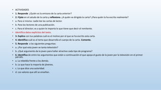 • ACTIVIDADES
• 1. Responde ¿Quién es la emisora de la carta anterior?
• 2. Fíjate en el saludo de la carta y reflexiona. ¿A quién va dirigida la carta? ¿Para quién la ha escrito realmente?
• a. Para sí misma: nadie lee las cartas de lector.
• b. Para los lectores de una publicación.
• c. Para el director; es a quien le importa lo que tiene que decir el remitente.
• Identifica datos explícitos del texto.
• 3. Explica con tus palabras cuál es el motivo por el que se ha escrito esta carta.
• 4. Identifica cuál es el tema que desarrolla el cuerpo de la carta. Comente.
• 5. Responde a las siguientes preguntas:
• a. ¿Por qué esta joven ve tanta televisión?
• b. ¿Qué argumento da la joven para hallar atractivo cada tipo de programa?
• 6. Identifica de entre los argumentos que están a continuación el que apoya el gusto de la joven por la televisión en el primer
párrafo.
• a. La rebeldía frente a los demás.
• b. Lo que hace la mayoría de jóvenes.
• c. Lo que dice una autoridad.
• d. Los valores que allí se enseñan.
 