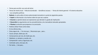 • Temas para escribir una carta de lector.
• Temas de interés local: –Falta de alumbrado - –Semáforos escasos - – Temas de interés general: –El sistema educativo
• –Las campañas políticas
• Redacta la carta sobre el tema seleccionado tomando en cuenta las siguientes pautas.
• • Expón la información o los hechos sobre los que vas a opinar.
• • Enuncia tu opinión (tesis) con expresiones que denoten tu grado de implicación.
• • Desarrolla los argumentos con los procedimientos y los marcadores textuales apropiados.
• • Plantea la solución que propones o la conclusión.
• Podrías utilizar frases como estas:
• En los últimos días…
• Estoy seguro de… | Yo creo que…| Reconozco que… pero…
• Causa: porque, dado que, etc.
• Consecuencia: por eso, de modo que, etc.
• Hipótesis: si, siempre y cuando, etc.
• Comparación: como, al igual que, etc.
• Contraste: pero, sino que, etc.
• Por tanto… | Así pues…
 