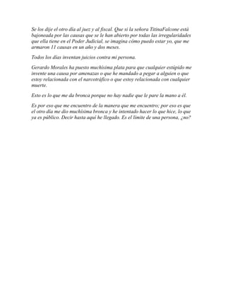 Se los dije el otro día al juez y al fiscal. Que si la señora TitinaFalcone está
bajoneada por las causas que se le han abierto por todas las irregularidades
que ella tiene en el Poder Judicial, se imagina cómo puedo estar yo, que me
armaron 11 causas en un año y dos meses.
Todos los días inventan juicios contra mi persona.
Gerardo Morales ha puesto muchísima plata para que cualquier estúpido me
invente una causa por amenazas o que he mandado a pegar a alguien o que
estoy relacionada con el narcotráfico o que estoy relacionada con cualquier
muerte.
Esto es lo que me da bronca porque no hay nadie que le pare la mano a él.
Es por eso que me encuentro de la manera que me encuentro; por eso es que
el otro día me dio muchísima bronca y he intentado hacer lo que hice, lo que
ya es público. Decir hasta aquí he llegado. Es el límite de una persona, ¿no?
 