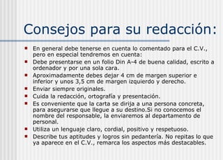 Consejos para su redacción:
 En general debe tenerse en cuenta lo comentado para el C.V.,
pero en especial tendremos en cuenta:
 Debe presentarse en un folio Din A-4 de buena calidad, escrito a
ordenador y por una sola cara.
 Aproximadamente debes dejar 4 cm de margen superior e
inferior y unos 3,5 cm de margen izquierdo y derecho.
 Enviar siempre originales.
 Cuida la redacción, ortografía y presentación.
 Es conveniente que la carta se dirija a una persona concreta,
para asegurarse que llegue a su destino.Si no conocemos el
nombre del responsable, la enviaremos al departamento de
personal.
 Utiliza un lenguaje claro, cordial, positivo y respetuoso.
 Describe tus aptitudes y logros sin pedantería. No repitas lo que
ya aparece en el C.V., remarca los aspectos más destacables.
 