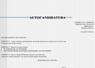 AUTOCANDIDATURA
NOMBRE DE LA EMPRESA
PERSONA DE CONTACTO
DIRECCIÓN
CÓDIGO POSTAL.
LUGAR Y FECHA.
ENCABEZAMIENTO DE CORTESÍA:
PÁRRAFO 1º : Atraer la atención del destinatario mostrando interés por la empresa, por el sector o por
el puesto al que quieres acceder.
PÁRRAFO 2º: Muestra tus puntos fuertes:
• Tu experiencia y/o formación.
• Tus características personales relacionadas con ese empleo.
PÁRRAFO 3º: Indica tu disponibilidad para mantener una entrevista.
Solicita un contacto personal o una entrevista para ampliar información.
DESPEDIDA DE CORTESÍA
 