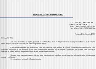 EJEMPLO CARTA DE PRESENTACIÓN.
ELECTRICIDAD CASTUERA. S.L.
C/ GENERAL LUXAN, Nº 23.
06460- CAMPANARIO ( BADAJOZ).
A/A DE D. ANGEL ORTIZ BUENO.
Castuera, 28 de Mayo de 2.010.
Estimado Sr. Ortiz:
Tras conocer su oferta de empleo, publicada en el Diario Hoy, el día 26 del presente mes, me dirijo a usted con el fin de solicitar
formar parte del proceso de selección, para cubrir ese puesto de trabajo.
Como podrá comprobar por mi currículo vitae, mi formación como Técnico de Equipos e Instalaciones Electrotécnicas y mi
experiencia profesional en este sector me avalan como un profesional adecuado para su empresa. Además soy una persona joven y con gran
capacidad de trabajo, aspectos que pueden resultar de gran utilidad para su empresa.
Desearía poder mantener una entrevista con usted para conocernos y poderle proporcionar más información sobre mi trayectoria
personal y profesional.
En espera de sus noticias, le saluda atentamente.
 