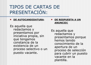 TIPOS DE CARTAS DE PRESENTACIÓN: DE AUTOCANDIDATURA : Es aquella que redactamos y presentamos por iniciativa propia, sin que tengamos constancia de la existencia de un proceso selectivo o un puesto vacante . DE RESPUESTA A UN ANUNCIO : Es aquella que redactamos y presentamos porque hemos tenido conocimiento de la apertura de un proceso de selección para cubrir un puesto vacante en la plantilla. 