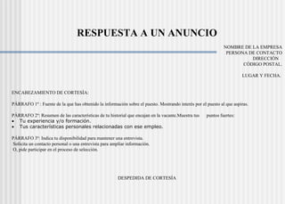   RESPUESTA A UN ANUNCIO   NOMBRE DE LA EMPRESA PERSONA DE CONTACTO DIRECCIÓN  CÓDIGO POSTAL.   LUGAR Y FECHA.      ENCABEZAMIENTO DE CORTESÍA:   PÁRRAFO 1º : Fuente de la que has obtenido la información sobre el puesto. Mostrando interés por el puesto al que aspiras.   PÁRRAFO 2º: Resumen de las características de tu historial que encajan en la vacante.Muestra tus  puntos fuertes:           Tu experiencia y/o formación.           Tus características personales relacionadas con ese empleo.   PÁRRAFO 3º: Indica tu disponibilidad para mantener una entrevista. Solicita un contacto personal o una entrevista para ampliar información. O, pide participar en el proceso de selección.   DESPEDIDA DE CORTESÍA   FIRMA.  NOMBRE Y APELLIDOS. DIRECCIÓN. CÓDIGO POSTAL. TELÉFONO ( móvil y fijo). 