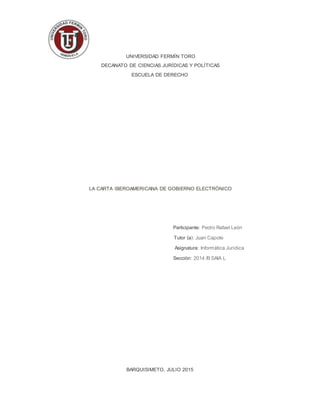 UNIVERSIDAD FERMÍN TORO
DECANATO DE CIENCIAS JURÍDICAS Y POLÍTICAS
ESCUELA DE DERECHO
LA CARTA IBEROAMERICANA DE GOBIERNO ELECTRÓNICO
Participante: Pedro Rafael León
Tutor (a): Juan Capote
Asignatura: Informática Jurídica
Sección: 2014 /BSAIA L
BARQUISIMETO, JULIO 2015
 