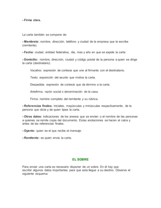 - Firma clara.
La carta también se compone de:
- Membrete: nombre, dirección, teléfono y ciudad de la empresa que la escribe
(remitente).
- Fecha: ciudad, entidad federativa, día, mes y año en que se expide la carta
- Domicilio: nombre, dirección, ciudad y código postal de la persona a quien se dirige
la carta (destinatario).
Vocativo: expresión de cortesía que une al firmante con el destinatario.
Texto: exposición del asunto que motiva la carta.
Despedida: expresión de cortesía que da término a la carta.
Antefirma: razón social o denominación de la casa.
Firma: nombre completo del remitente y su rúbrica.
- Referencias finales: iniciales, mayúsculas y minúsculas respectivamente, de la
persona que dicta y de quien tipea la carta.
- Otros datos: indicaciones de los anexos que se envían o el nombre de las personas
a quienes se remite copia del documento. Estas anotaciones se hacen al calce y
antes de las referencias finales.
- Oyente: quien es el que recibe el mensaje.
- Remitente: es quien envía la carta.
EL SOBRE
Para enviar una carta es necesario disponer de un sobre. En él hay que
escribir algunos datos importantes para que esta llegue a su destino. Observa el
siguiente esquema:
 