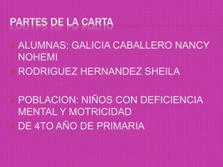 PARTES DE LA CARTA

 ALUMNAS: GALICIA CABALLERO NANCY
  NOHEMI
 RODRIGUEZ HERNANDEZ SHEILA



 POBLACION: NIÑOS CON DEFICIENCIA
  MENTAL Y MOTRICIDAD
 DE 4TO AÑO DE PRIMARIA
 