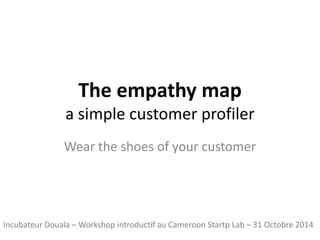 The empathymapa simplecustomerprofiler 
Wear the shoesofyourcustomer 
Incubateur Douala –Workshop introductif au CameroonStartpLab–31 Octobre 2014  