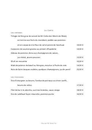 LA CARTE
LES    ENTREES

Trilogie	
  de	
  foie	
  gras	
  de	
  canard	
  de	
  Mr	
  Cotte	
  des	
  Monts	
  de	
  Blond,	
  	
  
            en	
  terrine	
  aux	
  fruits	
  du	
  mendiant,	
  poêlée	
  aux	
  pommes	
  	
  

            et	
  en	
  carpaccio	
  à	
  la	
  fleur	
  de	
  sel	
  et	
  poivre	
  de	
  Szechuan	
                   19,50	
  €	
  
Carpaccio	
  de	
  saumon	
  gravlax	
  au	
  piment	
  d’Espelette	
                                                    14,50	
  €	
  
Gâteau	
  de	
  pommes	
  Anna	
  aux	
  champignons	
  de	
  saison,	
  
            jus	
  réduit,	
  jeunes	
  pousses	
                                                                        13,50	
  €	
  
Œufs	
  en	
  meurette	
                                                                                                 10,50	
  €	
  
Maki	
  de	
  paleron	
  de	
  bœuf	
  au	
  foie	
  gras,	
  mesclun	
  à	
  l’huile	
  de	
  noix	
                    14,50	
  €	
  
Noix	
  de	
  Saint-­‐Jacques	
  snakées,	
  quelques	
  champignons,	
  jus	
  de	
  persil	
                           22,50	
  €	
  


LES    POISSONS

Dos	
  d’esturgeon	
  au	
  beurre,	
  fondue	
  de	
  poireaux	
  au	
  citron	
  confit,	
  	
  

            beurre	
  de	
  rattes	
                                                                                     17,50	
  €	
  

Filet	
  de	
  bar	
  à	
  la	
  plancha,	
  sucrines	
  braisées,	
  sauce	
  vierge	
                                  18,50	
  €	
  
Dos	
  de	
  cabillaud	
  façon	
  meurette,	
  pommes	
  purée	
                                                        16,50	
  €	
  




	
                                                      -­‐	
  Prix	
  net	
  TTC	
  TVA	
  à	
  7	
  %	
  -­‐	
  	
                      	
  
 