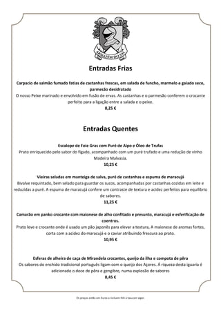 Os preços estão em Euros e incluem IVA à taxa em vigor.
Entradas Frias
Carpacio de salmão fumado fatias de castanhas frescas, em salada de funcho, marmelo e gaiado seco,
parmesão desidratado
O nosso Peixe marinado e envolvido em fusão de ervas. As castanhas e o parmesão conferem o crocante
perfeito para a ligação entre a salada e o peixe.
8,25 €
Entradas Quentes
Escalope de Foie Gras com Puré de Aipo e Óleo de Trufas
Prato enriquecido pelo sabor do fígado, acompanhado com um puré trufado e uma redução de vinho
Madeira Malvasia.
10,25 €
Vieiras seladas em manteiga de salva, puré de castanhas e espuma de maracujá
Bivalve requintado, bem selado para guardar os sucos, acompanhadas por castanhas cozidas em leite e
reduzidas a puré. A espuma de maracujá confere um contraste de textura e acidez perfeitos para equilíbrio
de sabores.
11,25 €
Camarão em panko crocante com maionese de alho confitado e presunto, maracujá e esferificação de
coentros.
Prato leve e crocante onde é usado um pão japonês para elevar a textura, A maionese de aromas fortes,
corta com a acidez do maracujá e o caviar atribuindo frescura ao prato.
10,95 €
Esferas de alheira de caça de Mirandela crocantes, queijo da ilha e compota de pêra
Os sabores do enchido tradicional português ligam com o queijo dos Açores. Á riqueza desta iguaria é
adicionado o doce de pêra e gengibre, numa explosão de sabores
8,45 €
 