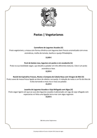 Os preços estão em Euros e incluem IVA à taxa em vigor.
Pastas | Vegetarianos
Cannellone de Legumes Assados (V)
Prato vegetariano, a massa com forma cilíndrica com legumes bem frescos aromatizado com ervas
aromáticas, molho de tomate, basílico e queijo Philadelphia.
13,90 €
Puré de batata roxa, legumes em panko e em escabeche (V)
Prato na sua totalidade vegan, que desafia o paladar em três diferentes texturas. Este é um prato
aromático e leve.
12,95 €
Ravioli de Espinafres Frescos, Ricota e Compota de Cebola Roxa com Vinagre de Mel (V)
Prato suave de massa fresca ligada ao doce da cebola e ao queijo. A redução de natas e um fio de óleo de
trufas tornando-o mais rico e novo ao paladar.
15,25 €
Lasanha de Legumes Assados e Soja Refogada com Algas (V)
Prato vegan ligeiro em que ao suco dos legumes assados é adicionado um ragu de soja refogada com
especiarias e é feita uma ligação terra-mar com algas regionais
14,95 €
(V) indica pratos Vegetarianos
 