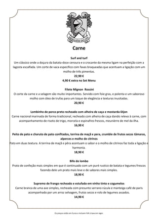 Os preços estão em Euros e incluem IVA à taxa em vigor.
Carne
Surf and turf
Um clássico onde a doçura da batata-doce cenoura e o crocante da mesma ligam na perfeição com a
lagosta escalfada. Um corte de vaca específico com favas braqueadas que acentuam a ligação com um
molho de três pimentas.
22,90 €
4,90 € extra no Set Menu
Filete Mignon Rossini
O corte da carne e a selagem são muito importantes. Servido com foie gras, e polenta e um saboroso
molho com óleo de trufas para um toque de elegância e texturas inusitadas.
20,90 €
Lombinho de porco preto recheado com alheira de caça e mostarda Dijon
Carne nacional marinada de forma tradicional, recheado com alheira de caça dando relevo à carne, com
acompanhamento de risoto de trigo, morcela e espinafres frescos, meunièrre de mel da ilha.
16,90 €
Peito de pato e charuto de pato confitados, terrina de maçã e pera, crumble de frutos secos tâmaras,
alperces e molho de citrinos
Pato em duas textura. A terrina de maçã e pêra acentuam o sabor e o molho de citrinos faz toda a ligação e
harmonia.
18,90 €
Bife do lombo
Prato de confeção mais simples em que é continuado com um puré rustico de batata e legumes frescos
fazendo dele um prato mais leve e de sabores mais simples.
18,90 €
Supremo de frango recheado e estufado em vinho tinto e cogumelos
Carne branca de uma ave simples, recheada com presunto serrano rúcula e manteiga café de paris
acompanhado por um arroz selvagem, frutos secos e rolo de legumes assados.
14,90 €
 