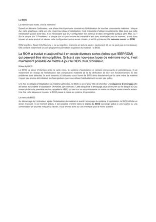 Le BIOS
La mémoire est morte, vive la mémoire !
Quand on démarre l’ordinateur, une phase très importante consiste en l’initialisation de tous les composants matériels : disque
dur, carte graphique, carte son, etc. Avant leur étape d’initialisation, il est impossible d’utiliser ces éléments. Mais pour que cette
initialisation puisse avoir lieu, il est nécessaire que leur configuration soit connue et donc enregistrée quelque part. Mais où ?
Sur le disque dur ? Problème : le disque dur n’a pas encore été initialisé et est donc inutilisable pour le moment. Il faut donc
trouver un autre endroit où sauver cette configuration (entre autres choses), c’est là qu’intervient la mémoire morte, ou ROM.
ROM signifie « Read Only Memory », ce qui signifie « mémoire en lecture seule » (autrement dit, on ne peut pas écrire dessus).
Elle contient notamment un petit programme permettant la gestion du matériel : le BIOS.
La ROM a évolué et aujourd’hui il en existe diverses sortes (telles que l’EEPROM)
qui peuvent être réinscriptibles. Grâce à ces nouveaux types de mémoire morte, il est
maintenant possible de mettre à jour le BIOS d’un ordinateur.
Rôles du BIOS
Le BIOS va servir d'interface entre la carte mère, le système d'exploitation et certains composants et périphériques. Il est
notamment en charge de l’initialisation des composants matériels et de la vérification de leur bon fonctionnement. Si des
problèmes sont détectés, ils sont transmis à l’utilisateur sous forme de BIPS émis directement par la carte mère (le matériel
n’ayant pas encore été initialisé, les haut-parleurs que vous utilisez habituellement ne sont pas prêts).
Une fois les étapes d’initialisation du matériel achevées, le BIOS va avoir pour rôle de chercher uneséquence d’amorçage afin
de lancer le système d’exploitation (Windows par exemple). Cette séquence d’amorçage peut se trouver sur le disque dur (au
niveau de la toute première section, appelée le MBR) ou bien sur un support externe ou même un disque inséré dans le lecteur.
Une fois cette séquence trouvée, le BIOS passe le relais au système d’exploitation.
Le menu du BIOS
Au démarrage de l’ordinateur, après l’initialisation du matériel et avant l’amorçage du système d’exploitation, le BIOS affiche un
écran d’accueil. À ce moment précis, il est possible d’entrer dans le menu du BIOS (ou setup) grâce à une touche ou une
combinaison de touches indiquée à l’écran. Vous arrivez alors sur une interface pour le moins austère :
 