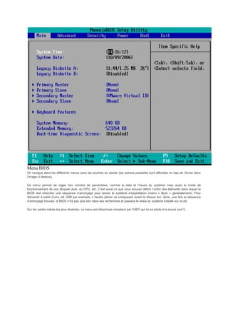 Menu BIOS
On navigue dans les différents menus avec les touches du clavier (les actions possibles sont affichées en bas de l’écran dans
l’image ci-dessus).
Ce menu permet de régler bon nombre de paramètres, comme la date et l’heure du système mais aussi le mode de
fonctionnement de vos disques durs, du CPU, etc. C’est aussi ici que vous pouvez définir l’ordre des éléments dans lequel le
BIOS doit chercher une séquence d’amorçage pour lancer le système d’exploitation (menu « Boot » généralement). Pour
démarrer à partir d’une clé USB par exemple, il faudra placer ce composant avant le disque dur. Ainsi, une fois la séquence
d’amorçage trouvée, le BIOS n’ira pas plus loin dans ses recherches et passera le relais au système installé sur la clé.
Sur les cartes mères les plus récentes, ce menu est désormais remplacé par l'UEFI qui lui se pilote à la souris (ouf !).
 