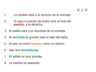 1 La  cocina  está a la derecha de la entrada. 2 El aseo o  cuarto   de baño   está al final del  pasillo , a la derecha.  3  El  salón  está a la izquierda de la entrada. 4  El  dormitorio  grande está al lado del baño. 5  El piso no tiene  terraza , tiene un balcón. 6  Hay dos  dormitorios . 7  El  salón  es muy grande. 8  La  cocina  es pequeña. V / F 