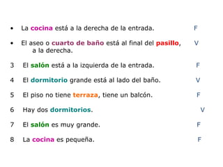 La  cocina  está a la derecha de la entrada.  F El aseo o  cuarto   de baño   está al final del  pasillo ,  V a la derecha.  3  El  salón  está a la izquierda de la entrada.  F 4  El  dormitorio  grande está al lado del baño.  V 5  El piso no tiene  terraza , tiene un balcón.  F 6  Hay dos  dormitorios .  V 7  El  salón  es muy grande.  F  8  La  cocina  es pequeña.  F 