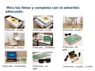 Mira las fotos y completa con el adverbio adecuado. El libro está…..el cajón El libro está…..el cajón  El libro está…..el teléfono El libro está…..la mesa El libro está…..el ordenador El libro está…..las gafas El libro está…..las gafas El libro está…..las gafas…..el móvil El libro está…..la mesa 