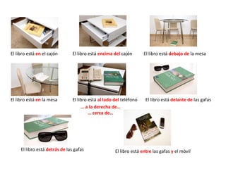 El libro está  en  el cajón El libro está  encima del  cajón  El libro está  al lado del  teléfono El libro está  en  la mesa El libro está  delante de  las gafas El libro está  detrás de  las gafas El libro está  entre  las gafas  y  el móvil El libro está  debajo de  la mesa …  a la derecha de… …  cerca de… 