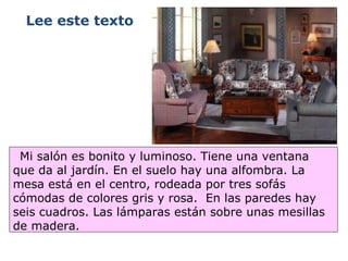 Mi salón es bonito y luminoso. Tiene una ventana que da al jardín. En el suelo hay una alfombra. La mesa está en el centro, rodeada por tres sofás cómodas de colores gris y rosa.  En las paredes hay seis cuadros. Las lámparas están sobre unas mesillas de madera.  Lee este texto 