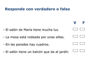     - El salón de María tiene mucha luz. - La mesa está rodeada por unas sillas. - En las paredes hay cuadros. - El salón tiene un balcón que da al jardín . V  F Responde con verdadero o falso 