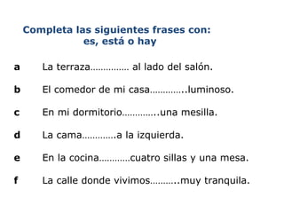 Completa las siguientes frases con:    es, está o hay a La terraza…………… al lado del salón.   b   El comedor de mi casa…………..luminoso.   c   En mi dormitorio…………..una mesilla.   d La cama………….a la izquierda.   e   En la cocina…………cuatro sillas y una mesa.   f   La calle  donde   vivimos ……….. muy   tranquila . 