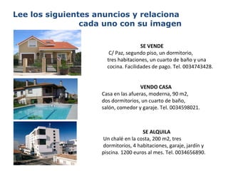 Lee los siguientes anuncios y relaciona  cada uno con su imagen SE VENDE     C/ Paz, segundo piso, un dormitorio,  tres habitaciones, un cuarto de baño y una cocina.   Facilidades de pago. Tel. 0034743428. VENDO CASA   Casa en las afueras, moderna, 90 m2, dos dormitorios, un cuarto de baño,  salón, comedor y garaje. Tel. 0034598021. SE ALQUILA   Un chalé en la costa, 200 m2, tres dormitorios, 4 habitaciones, garaje, jardín y piscina. 1200 euros al mes. Tel. 0034656890. 