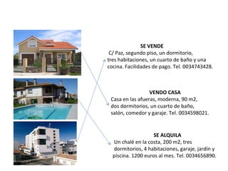 SE VENDE     C/ Paz, segundo piso, un dormitorio,  tres habitaciones, un cuarto de baño y una cocina.   Facilidades de pago. Tel. 0034743428. VENDO CASA   Casa en las afueras, moderna, 90 m2, dos dormitorios, un cuarto de baño,  salón, comedor y garaje. Tel. 0034598021. SE ALQUILA   Un chalé en la costa, 200 m2, tres dormitorios, 4 habitaciones, garaje, jardín y piscina. 1200 euros al mes. Tel. 0034656890. 