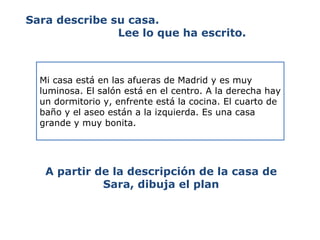 Sara describe su casa.  Lee lo que ha escrito. Mi casa está en las afueras de Madrid y es muy luminosa. El salón está en el centro. A la derecha hay un dormitorio y, enfrente está la cocina. El cuarto de baño y el aseo están a la izquierda. Es una casa grande y muy bonita. A partir de la descripción de la casa de Sara, dibuja el plan 