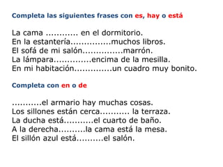 Completa las siguientes frases con  es ,  hay  o  está   La cama ............ en el dormitorio. En la estantería...............muchos libros. El sofá de mi salón...............marrón. La lámpara..............encima de la mesilla. En mi habitación..............un cuadro muy bonito. Completa con  en  o  de   ...........el armario hay muchas cosas. Los sillones están cerca........... la terraza. La ducha está...........el cuarto de baño. A la derecha..........la cama está la mesa. El sillón azul está..........el salón. 