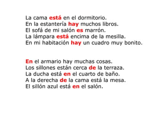   La cama  está  en el dormitorio. En la estantería  hay   muchos libros. El sofá de mi salón  es  marrón. La lámpara  está  encima de la mesilla. En mi habitación  hay   un cuadro muy bonito.   En   el armario hay muchas cosas. Los sillones están cerca  de  la terraza. La ducha está  en   el cuarto de baño. A la derecha  de  la cama está la mesa. El sillón azul está  en   el salón. 