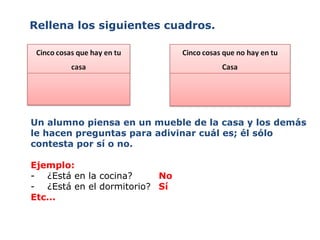 Rellena los siguientes cuadros. Un alumno piensa en un mueble de la casa y los demás le hacen preguntas para adivinar cuál es; él sólo contesta por sí o no. Ejemplo:  -  ¿Está en la cocina? No -  ¿Está en el dormitorio? Sí Etc... 