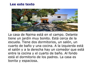 Lee este texto La casa de Naima está en el campo. Delante tiene un jardín muy bonito. Está cerca de la escuela. Tiene dos dormitorios, un salón, un cuarto de baño y una cocina. A la izquierda está el salón y a la derecha hay un comedor que está entre la cocina y el cuarto de baño. Al fondo está el dormitorio de los padres. La casa es bonita y espaciosa. 