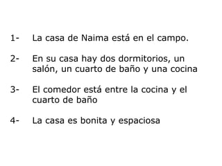 1- La casa de Naima  está en el campo. 2- En su casa hay dos dormitorios, un  salón, un cuarto de baño y una cocina 3-  El comedor está entre la cocina y el  cuarto de baño 4-  La casa es bonita y espaciosa 