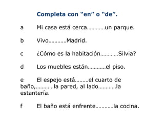 Completa con “en” o “de”. a  Mi casa está cerca…………un parque. b  Vivo…………Madrid. c ¿Cómo es la habitación…………Silvia? d  Los muebles están…………el piso. e  El espejo está………el cuarto de  baño,…………la pared, al lado…………la  estantería. f  El baño está enfrente…………la cocina. 