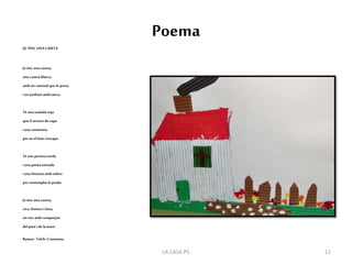 Poema
JO TINC UNA CASETA
Jo tinc una caseta,
una caseta blanca
amb un caminal que hiporta
iun jardinet amb tanca.
Té una teulada roja
que liserveixde capa
iuna xemeneia
per onel fum s'escapa.
Té una porteta verda
iuna petita entrada
iuna finestra amb vidres
per contemplar la prada.
Jo tinc una caseta,
xica,bonicai clara,
onvisc amb companyia
del pare i de lamare.
Ramon Folch iCamarasa.
11LA CASA P5
 