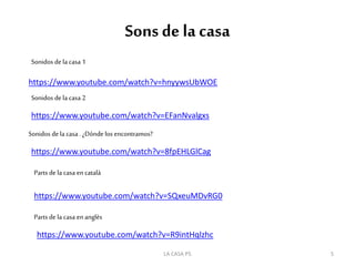 Sons de la casa
https://www.youtube.com/watch?v=hnyywsUbWOE
https://www.youtube.com/watch?v=EFanNvalgxs
Sonidos dela casa 2
Sonidos dela casa 1
https://www.youtube.com/watch?v=8fpEHLGlCag
Sonidos dela casa . ¿Dónde los encontramos?
https://www.youtube.com/watch?v=SQxeuMDvRG0
Parts de la casa en català
Parts de la casa enanglès
https://www.youtube.com/watch?v=R9intHqlzhc
5LA CASA P5
 