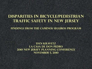 DISPARITIES IN BICYCLE/PEDESTRIAN
TRAFFIC SAFETY IN NEW JERSEY
FINDINGS FROM THE CAMINOS SEGUROS PROGRAM
DAN KRAVETZ
LA CASA DE DON PEDRO
2010 NEW JERSEY PLANNING CONFERENCE
NOVEMBER 5, 2010
 