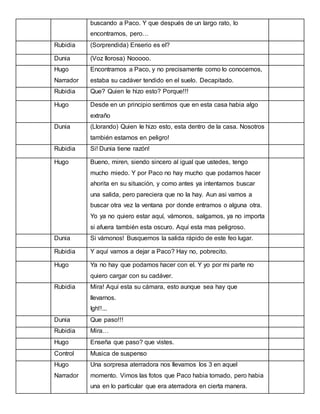 buscando a Paco. Y que después de un largo rato, lo
encontramos, pero…
Rubidia

(Sorprendida) Enserio es el?

Dunia

(Voz llorosa) Nooooo.

Hugo

Encontramos a Paco, y no precisamente como lo conocemos,

Narrador

estaba su cadáver tendido en el suelo. Decapitado.

Rubidia

Que? Quien le hizo esto? Porque!!!

Hugo

Desde en un principio sentimos que en esta casa habia algo
extraño

Dunia

(Llorando) Quien le hizo esto, esta dentro de la casa. Nosotros
también estamos en peligro!

Rubidia

Si! Dunia tiene razón!

Hugo

Bueno, miren, siendo sincero al igual que ustedes, tengo
mucho miedo. Y por Paco no hay mucho que podamos hacer
ahorita en su situación, y como antes ya intentamos buscar
una salida, pero pareciera que no la hay. Aun asi vamos a
buscar otra vez la ventana por donde entramos o alguna otra.
Yo ya no quiero estar aquí, vámonos, salgamos, ya no importa
si afuera también esta oscuro. Aquí esta mas peligroso.

Dunia

Si vámonos! Busquemos la salida rápido de este feo lugar.

Rubidia

Y aquí vamos a dejar a Paco? Hay no, pobrecito.

Hugo

Ya no hay que podamos hacer con el. Y yo por mi parte no
quiero cargar con su cadáver.

Rubidia

Mira! Aquí esta su cámara, esto aunque sea hay que
llevarnos.
Igh!!...

Dunia

Que paso!!!

Rubidia

Mira…

Hugo

Enseña que paso? que vistes.

Control

Musica de suspenso

Hugo

Una sorpresa aterradora nos llevamos los 3 en aquel

Narrador

momento. Vimos las fotos que Paco habia tomado, pero habia
una en lo particular que era aterradora en cierta manera.

 