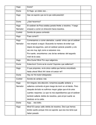 Hugo

Dunia?

Dunia

Si Hugo, ya vistes eso…

Hugo

Que se supone que es lo que está pasando!

Dunia

¿Qué hacemos?

Hugo

El cadáver de Paco estaba parado frente a nosotros. Y luego

Narrador

empezó a correr en dirección hacia nosotros.

Control

Sonido de pasos corriendo

Hugo

Pues correr!!!

Hugo

Comenzamos a correr aterrados. cuando vimos que el cadáver

Narrador

nos empezó a seguir. Buscando la manera de evitar que
dejara de seguirnos, pero el cadáver parecía poseído y a la
vez era muy ágil, como si estuviera vivo.
Por suerte, encontramos una de las ventanas del segundo
nivel de la casa.

Hugo

Mira Dunia! Mira! Por aquí salgamos.

Dunia

Estas loco! Como se te ocurre! Supones que saltemos?

Hugo

O que propones, es la única salida que hemos encontrado
hasta ahora! Mira! Ahí viene el cuerpo ve!!

Dunia

Hay no! Ni modo! (Indignada)

Control

Sonido de ventana rota

Hugo

Sin ninguna otra elección, rompimos aquella ventana y

Narrador

saltamos corriendo el gran riesgo de morir en el intento. Pero
después de todo no sufrimos mayor golpe que el de unos
cuantos raspones. Lo que no nos esperábamos que el cadáver
también saltaría detrás de nosotros, pero el por suerte se
destrozo en la caída.

Dunia

Ayyy… eso dolio.

Hugo

Mira!! El cuerpo salto detrás de nosotros. Deci que hemos
tenido suerte porque mira se suponía que eso nos tenia que
haber pasado

 