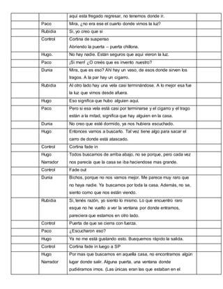 aquí esta fregado regresar, no tenemos donde ir.
Paco

Mira, ¿no era ese el cuarto donde vimos la luz?

Rubidia

Si, yo creo que si

Control

Cortina de suspenso
Abriendo la puerta – puerta chillona.

Hugo.

No hay nadie. Están seguros que aquí vieron la luz.

Paco

¡Si men! ¿O creés que es invento nuestro?

Dunia

Mira, que es eso? Ahí hay un vaso, de esos donde sirven los
tragos. A la par hay un cigarro.

Rubidia

Al otro lado hay una vela casi terminándose. A lo mejor esa fue
la luz que vimos desde afuera.

Hugo

Eso significa que hubo alguien aquí.

Paco

Pero si esa vela está casi por terminarse y el cigarro y el trago
están a la mitad, significa que hay alguien en la casa.

Dunia

No creo que esté dormido, ya nos hubiera escuchado.

Hugo

Entonces vamos a buscarlo. Tal vez tiene algo para sacar el
carro de donde está atascado.

Control

Cortina fade in

Hugo

Todos buscamos de arriba abajo, no se porque, pero cada vez

Narrador

nos parecía que la casa se iba haciendose mas grande.

Control

Fade out

Dunia

Bichos, porque no nos vamos mejor. Me parece muy raro que
no haya nadie. Ya buscamos por toda la casa. Además, no se,
siento como que nos están viendo.

Rubidia

Si, tenés razón, yo siento lo mismo. Lo que encuentro raro
esque no he vuelto a ver la ventana por donde entramos,
pareciera que estamos en otro lado.

Control

Puerta de que se cierra con fuerza.

Paco

¿Escucharon eso?

Hugo

Ya no me está gustando esto. Busquemos rápido la salida.

Control

Cortina fade in luego a SP

Hugo

Por mas que buscamos en aquella casa, no encontramos algún

Narrador

lugar donde salir. Alguna puerta, una ventana donde
pudiéramos irnos. (Las únicas eran las que estaban en el

 