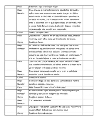 Paco

Si hombre, aquí se distingue mejor.

Hugo

Paco empezó a mirar detenidamente aquella foto del cuadro,

Narrador

aplico zoom para observar mejor aquella imagen tan tétrica,
esta consistía en dos niños al centro del cuadro que al verlos
causaba escalofríos, y a su alrededor una manos saliendo de
entre la oscuridad, todo lo que representaba era aterrador. Pero
a su vez, había llamado mucho la atención de paco y mientras
miraba aquella foto, sucedió algo inesperado.

Control

Sonido de objeto caído

Paco

¿Qué fue eso? Creo que fue en los pasillos de abajo, creo que
mejor voy a ver, talvez quizá ya vino el dueño de la casa.

Control

Sonido de Pasos

Hugo

La curiosidad de Paco fue tanta, que salio y nos dejo en ese

Narrador

momento en aquella habitación, el bajaba a ver donde había
sido aquel ruido extraño que escucho. Mientras caminaba
escucho una voz de un hombre que hablaba en otro lenguaje. Y
a la vez, la parte baja de la casa, se ilumino por completo.

Paco

Juela que raro, que yo recuerde, no habían lámparas ni algo
que pudiera iluminar la casa por dentro. Bueno a lo mejor hoy si
ya hay alguien en la casa aparte de nosotros.

Hugo

Paco seguía escuchando aquella voz y ya en la parte baja,

Narrador

empezó a buscar de quien se trataba.

Control

Sonido de suspenso

Hugo

Caminando llego a la sala de la casa y ahí estaba un hombre

Narrador

parado de espaldas hablando.

Paco

Hola! Buenas! Es usted el dueño de la casa!

Hugo

En ese momento aquel hombre guardo silencio sepulcral por

Narrador

completo y las luces se apagaron de inmediato.

Control

Sonido de apagon de luces.

Hugo

Y la casa quedo a escuras.

Narrador
Paco

¿Que paso? Hola señor! ¿Esta ahí? No veo nada. Ya se! Voy a
ocupar el flash de la cámara para iluminar aquí.

Control

Sonido de fotografía cámara

 